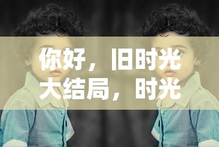 你好，旧时光大结局，时光的回响与成长的烙印  第1张