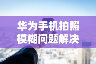 华为手机拍照模糊问题解决方案  第1张