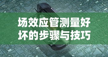 场效应管测量好坏的步骤与技巧  第1张