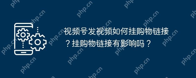 视频号发视频挂购物链接的方法与影响  第1张
