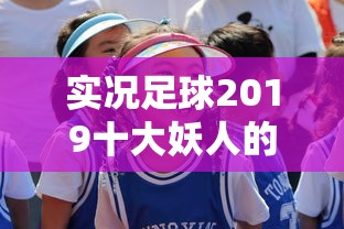 实况足球2019十大妖人的短视频  第1张