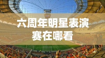 六周年明星表演赛在哪看  第1张