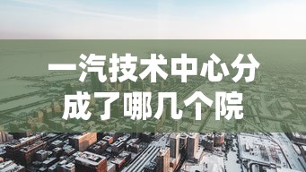 一汽技术中心分成了哪几个院  第1张