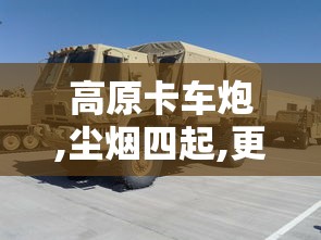 高原卡车炮,尘烟四起,更显震撼!  第1张