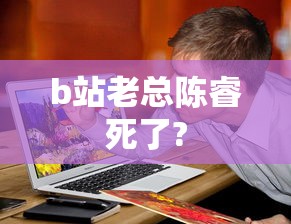 b站老总陈睿死了?  第1张