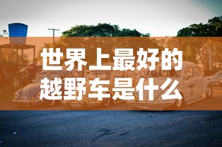 世界上最好的越野车是什么车  第1张
