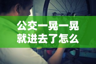 公交一晃一晃就进去了怎么办啊 小说  第1张