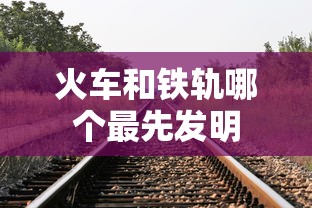 火车和铁轨哪个最先发明  第1张