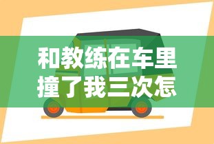 和教练在车里撞了我三次怎么办啊最新章节列表  第1张
