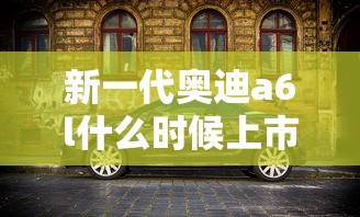 新一代奥迪a6l什么时候上市  第1张