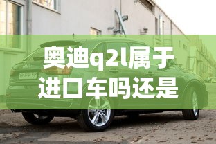 奥迪q2l属于进口车吗还是国产  第1张