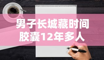 男子长城藏时间胶囊12年多人留纸条 这种交流很奇妙  第1张
