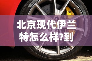 北京现代伊兰特怎么样?到底值不值得买  第1张