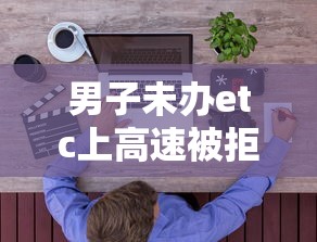 男子未办etc上高速被拒怎么办  第1张