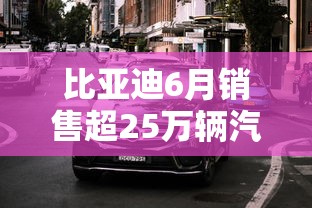 比亚迪6月销售超25万辆汽车  第1张