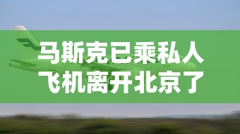 马斯克已乘私人飞机离开北京了吗  第1张