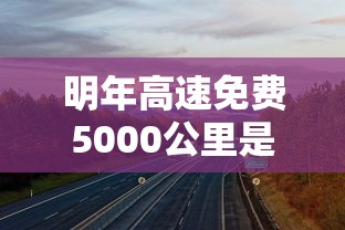明年高速免费5000公里是真的吗  第1张
