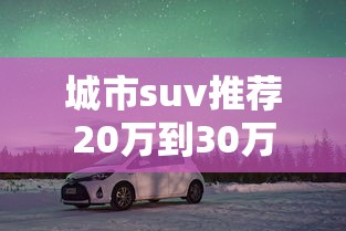城市suv推荐20万到30万  第1张