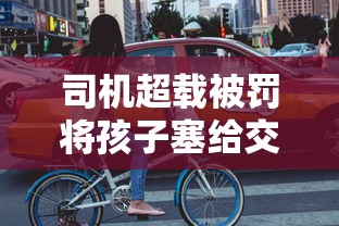 司机超载被罚将孩子塞给交警怎么处理  第1张