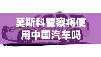 莫斯科警察将使用中国汽车吗  第1张