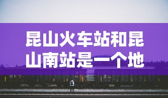 昆山火车站和昆山南站是一个地方吗  第1张