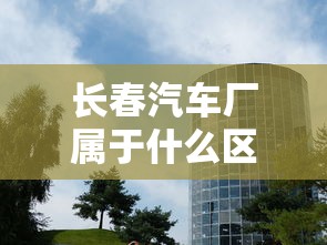 长春汽车厂属于什么区  第1张