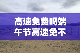 高速免费吗端午节高速免不免费  第1张