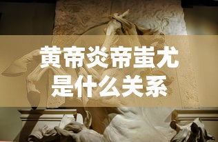 黄帝炎帝蚩尤是什么关系  第1张