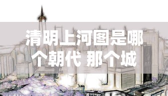 清明上河图是哪个朝代 那个城市  第1张