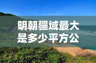 明朝疆域最大是多少平方公里  第1张