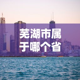 芜湖市属于哪个省市  第1张