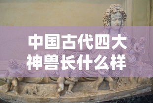 中国古代四大神兽长什么样子  第1张