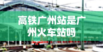 高铁广州站是广州火车站吗  第1张