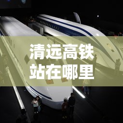 清远高铁站在哪里的位置  第1张
