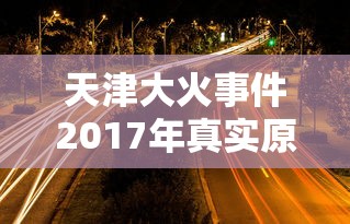 天津大火事件2017年真实原因  第1张