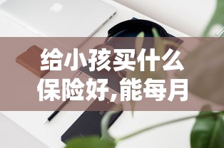 给小孩买什么保险好,能每月领钱  第1张