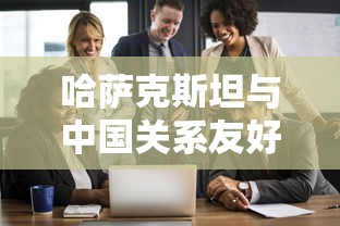 哈萨克斯坦与中国关系友好吗  第1张