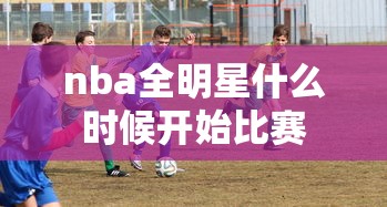 nba全明星什么时候开始比赛  第1张