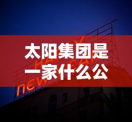 太阳集团是一家什么公司啊  第1张