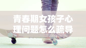 青春期女孩子心理问题怎么疏导  第1张
