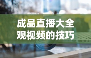 成品直播大全观视频的技巧有哪些呢  第1张