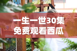 一生一世30集免费观看西瓜视频周生如故  第1张