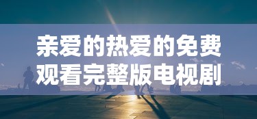 亲爱的热爱的免费观看完整版电视剧高清  第1张