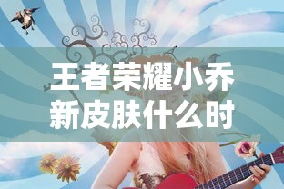 王者荣耀小乔新皮肤什么时候上线  第1张