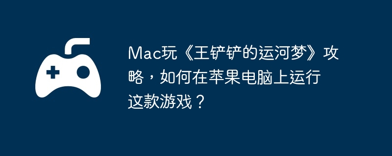 Mac玩《王铲铲的运河梦》攻略，如何在苹果电脑上运行这款游戏？  第1张