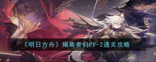 《明日方舟》揭幕者们PV-2通关攻略  第1张