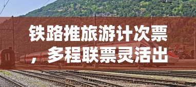 铁路推旅游计次票，多程联票灵活出游更实惠  第1张